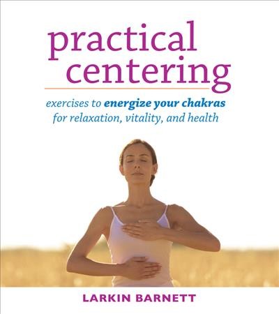 Practical centering : exercises to energize your chakras for relaxation, vitality,  and health / Larkin Barnett ; foreword by Gregory Loewen and Madeline Singer.