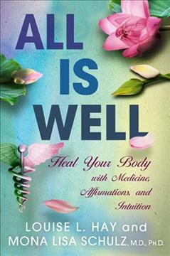 All is well : heal your body with medicine, affirmations, and intuition / Louise L. Hay and Mona Lisa Schulz, M.D., Ph.D.