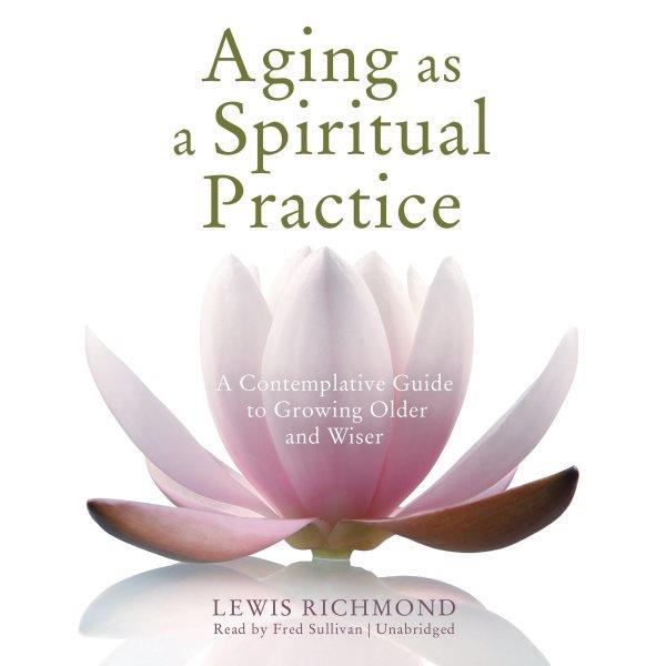 Aging as a spiritual practice [electronic resource] : a contemplative guide to growing older and wiser / Lewis Richmond.