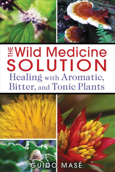 The wild medicine solution : healing with aromatic, bitter, and tonic plants / Guido Masé.