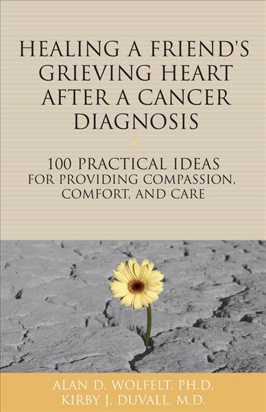Healing a friend or loved one's grieving heart after a cancer diagnosis : 100 practical ideas for providing compassion, comfort and care / Alan D. Wolfelt, PH.D., Kirby J. Duvall, M.D.