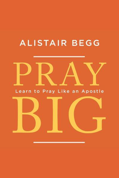 Pray big : learn to pray like an apostle [electronic resource] / Alistair Begg.